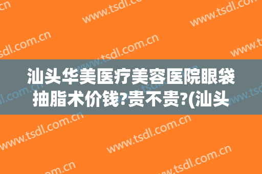 汕头华美医疗美容医院眼袋抽脂术价钱?贵不贵?(汕头华美医疗美容医院眼袋抽脂术价钱?贵不贵呀)