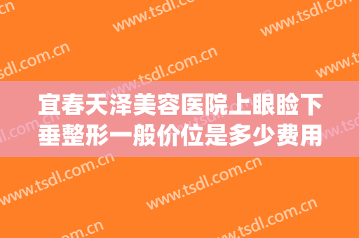 宜春天泽美容医院上眼睑下垂整形一般价位是多少费用?贵不贵?(宜春天泽美容医院好不好)