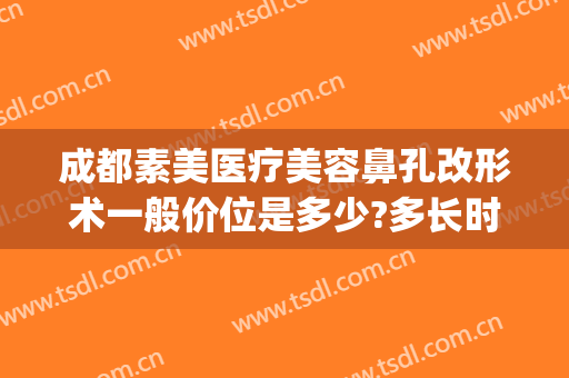 成都素美医疗美容鼻孔改形术一般价位是多少?多长时间恢复?(成都整容鼻子需要多少钱?)