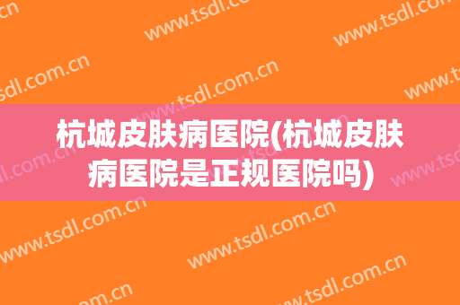 杭城皮肤病医院(杭城皮肤病医院是正规医院吗)