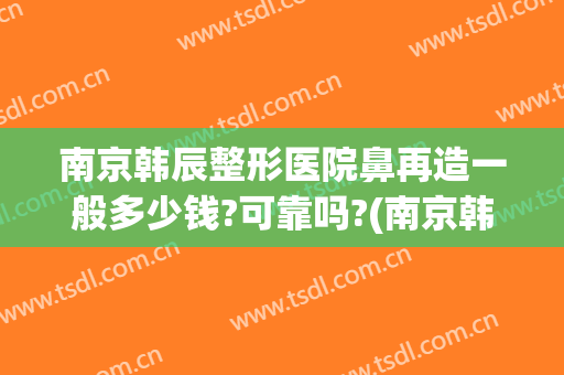 南京韩辰整形医院鼻再造一般多少钱?可靠吗?(南京韩辰医疗美容医院口碑怎么样)