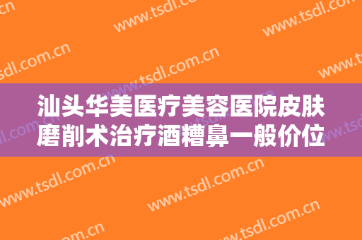 汕头华美医疗美容医院皮肤磨削术治疗酒糟鼻一般价位是多少费用?怎么样?