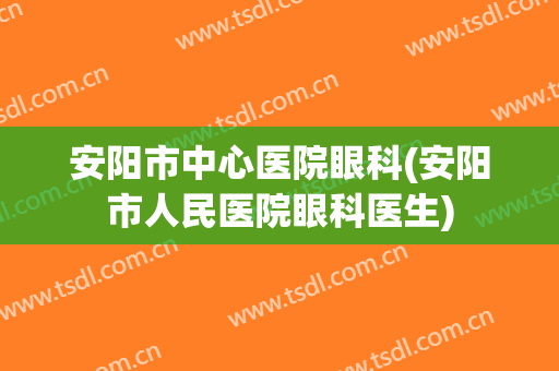 安阳市中心医院眼科(安阳市人民医院眼科医生)