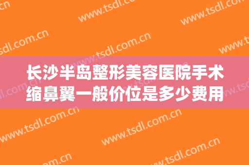 长沙半岛整形美容医院手术缩鼻翼一般价位是多少费用?有哪些优势?(长沙做鼻翼缩小)