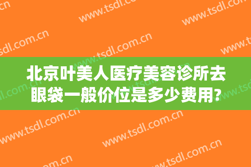 北京叶美人医疗美容诊所去眼袋一般价位是多少费用?有哪些优势?(北京叶美人医疗美容诊所怎么样)