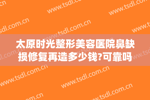 太原时光整形美容医院鼻缺损修复再造多少钱?可靠吗?(太原时光整形美容医院正规吗)