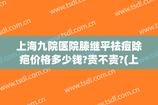 上海九院医院滕继平祛痘除疤价格多少钱?贵不贵?(上海九院祛疤多少钱)