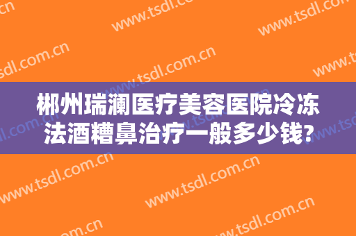 郴州瑞澜医疗美容医院冷冻法酒糟鼻治疗一般多少钱?有哪些优势?