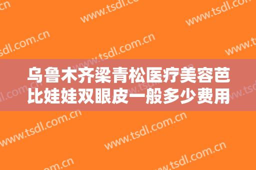 乌鲁木齐梁青松医疗美容芭比娃娃双眼皮一般多少费用?可靠吗?