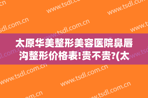 太原华美整形美容医院鼻唇沟整形价格表!贵不贵?(太原市华美整形美容医院)