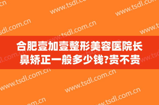 合肥壹加壹整形美容医院长鼻矫正一般多少钱?贵不贵?(合肥壹加医疗美容医院牙齿矫正怎么样)
