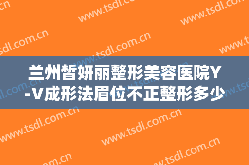 兰州皙妍丽整形美容医院Y-V成形法眉位不正整形多少钱?有哪些优势?(兰州皙妍丽整形毁容)