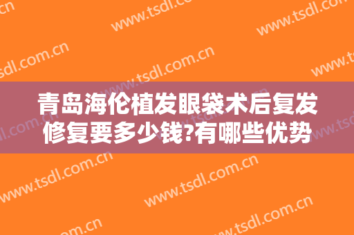 青岛海伦植发眼袋术后复发修复要多少钱?有哪些优势?