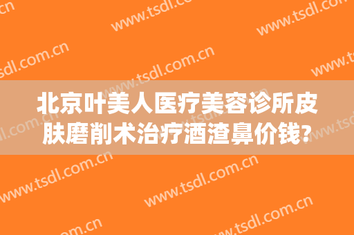 北京叶美人医疗美容诊所皮肤磨削术治疗酒渣鼻价钱?可靠吗?(北京叶美人医疗美容正规吗)