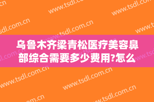 乌鲁木齐梁青松医疗美容鼻部综合需要多少费用?怎么样?(新疆梁青松医疗美容)