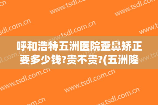呼和浩特五洲医院歪鼻矫正要多少钱?贵不贵?(五洲隆鼻多少钱)