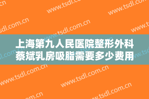 上海第九人民医院整形外科蔡斌乳房吸脂需要多少费用?多长时间恢复?