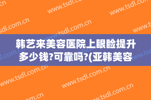 韩艺来美容医院上眼睑提升多少钱?可靠吗?(亚韩美容医院做眼袋要多少钱?)