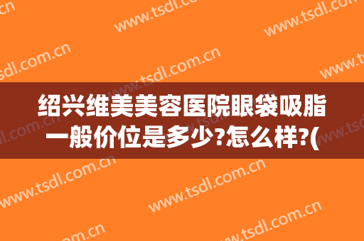 绍兴维美美容医院眼袋吸脂一般价位是多少?怎么样?(绍兴去眼袋多少钱)