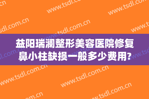 益阳瑞澜整形美容医院修复鼻小柱缺损一般多少费用?好不好?(益阳瑞澜整形医院效果怎么样)