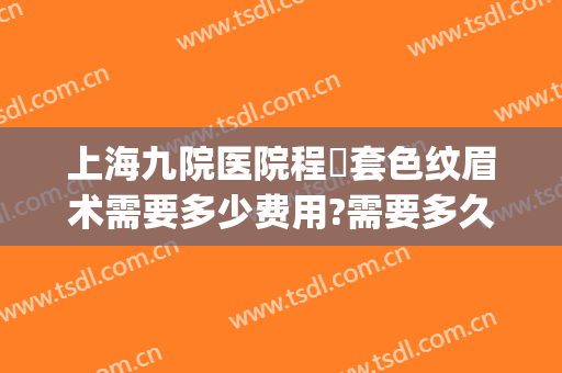 上海九院医院程昉套色纹眉术需要多少费用?需要多久恢复?(上海九院纹眉价格表)