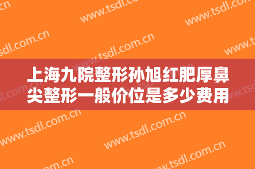 上海九院整形孙旭红肥厚鼻尖整形一般价位是多少费用?需要多久恢复?