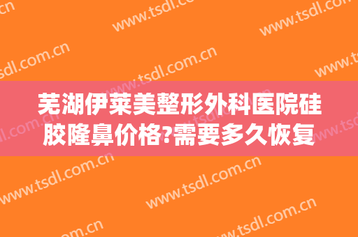 芜湖伊莱美整形外科医院硅胶隆鼻价格?需要多久恢复?(莱芜整形美容医院)