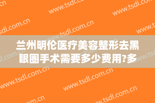 兰州明伦医疗美容整形去黑眼圈手术需要多少费用?多长时间恢复?(兰州明伦整形医院)