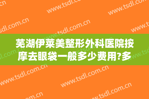 芜湖伊莱美整形外科医院按摩去眼袋一般多少费用?多长时间恢复?(莱芜艾美整形医院)