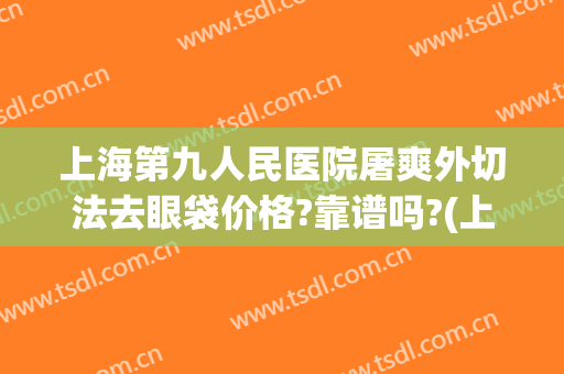 上海第九人民医院屠爽外切法去眼袋价格?靠谱吗?(上海九院割眼袋)