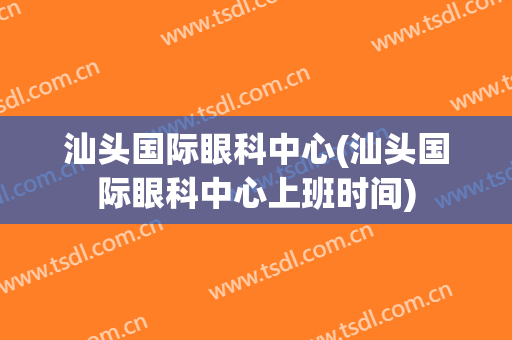 汕头国际眼科中心(汕头国际眼科中心上班时间)