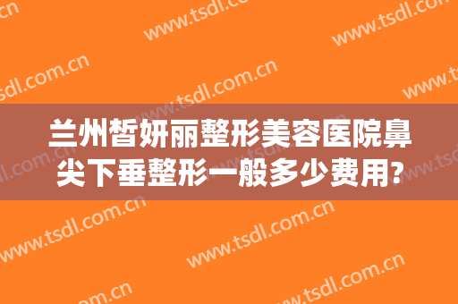 兰州皙妍丽整形美容医院鼻尖下垂整形一般多少费用?好不好?(兰州皙妍丽整形案例)