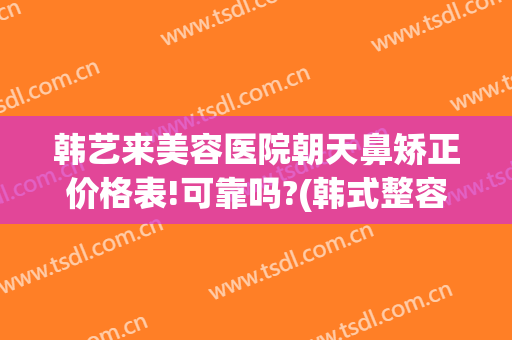 韩艺来美容医院朝天鼻矫正价格表!可靠吗?(韩式整容隆鼻)