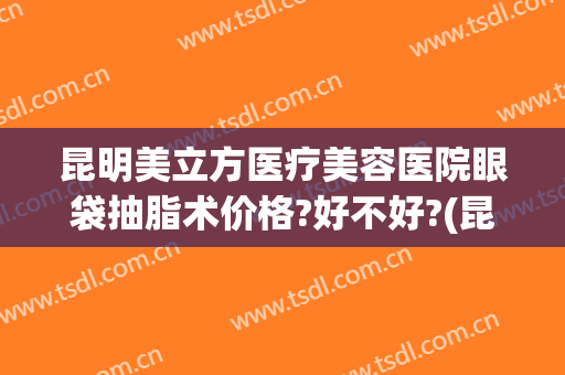 昆明美立方医疗美容医院眼袋抽脂术价格?好不好?(昆明去眼袋手术医院排名)