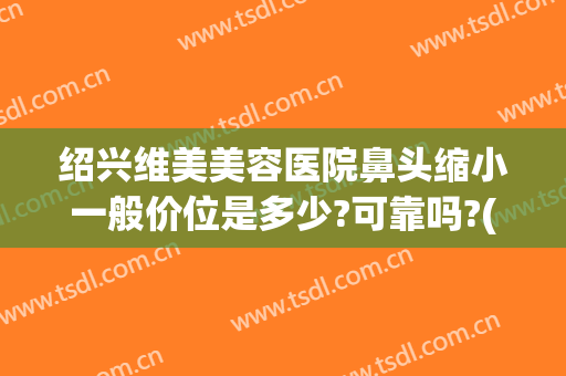 绍兴维美美容医院鼻头缩小一般价位是多少?可靠吗?(做鼻头缩小得多少钱)