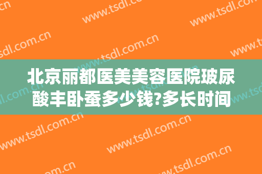 北京丽都医美美容医院玻尿酸丰卧蚕多少钱?多长时间恢复?(玻尿酸丰卧蚕的效果图)