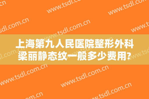 上海第九人民医院整形外科梁丽静态纹一般多少费用?有哪些优势?