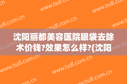 沈阳丽都美容医院眼袋去除术价钱?效果怎么样?(沈阳哪家医院祛眼袋手术做得好)