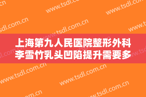 上海第九人民医院整形外科李雪竹乳头凹陷提升需要多少费用?有哪些优势?