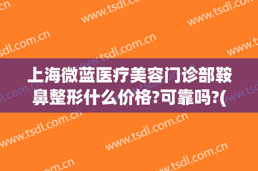 上海微蓝医疗美容门诊部鞍鼻整形什么价格?可靠吗?(上海微蓝医疗美容医院)