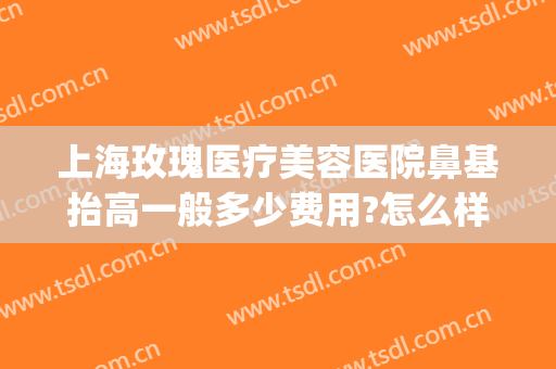 上海玫瑰医疗美容医院鼻基抬高一般多少费用?怎么样?(上海鼻综合可以保持多少年准进玫瑰医美)