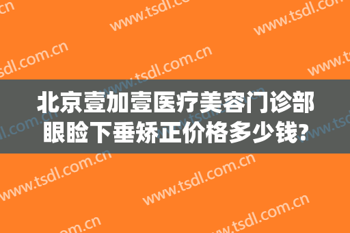 北京壹加壹医疗美容门诊部眼睑下垂矫正价格多少钱?效果怎么样?(北京壹加医疗美容医院官网)