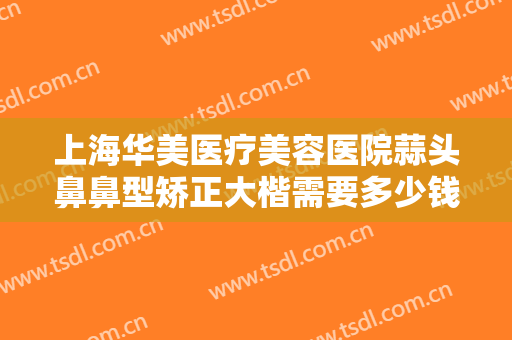 上海华美医疗美容医院蒜头鼻鼻型矫正大楷需要多少钱?需要多久恢复?