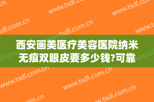 西安画美医疗美容医院纳米无痕双眼皮要多少钱?可靠吗?(西安画美医疗美容医院价格表)
