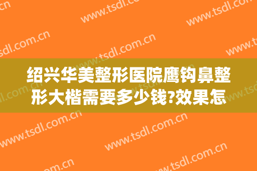 绍兴华美整形医院鹰钩鼻整形大楷需要多少钱?效果怎么样?(上海鹰钩鼻整形多少钱)