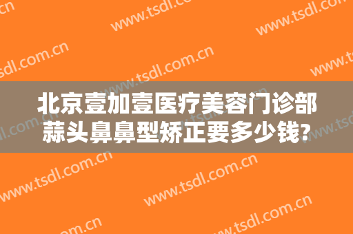 北京壹加壹医疗美容门诊部蒜头鼻鼻型矫正要多少钱?多长时间恢复?
