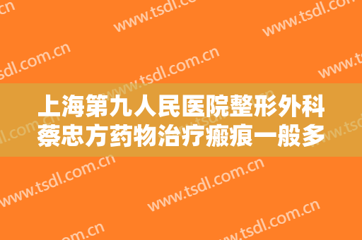 上海第九人民医院整形外科蔡忠方药物治疗瘢痕一般多少钱?多长时间恢复?