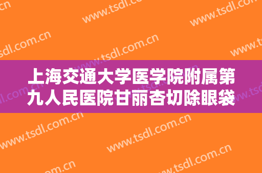 上海交通大学医学院附属第九人民医院甘丽杏切除眼袋价格?靠谱吗?