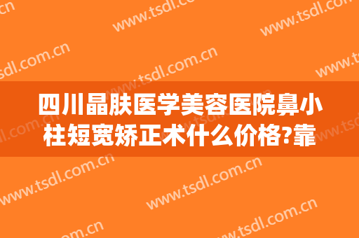 四川晶肤医学美容医院鼻小柱短宽矫正术什么价格?靠谱吗?(整容医院好评)