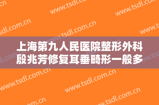 上海第九人民医院整形外科殷兆芳修复耳垂畸形一般多少费用?怎么样?